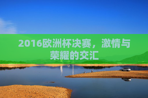 2016欧洲杯决赛，激情与荣耀的交汇