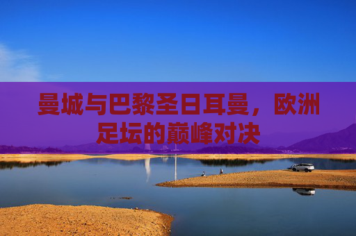 曼城与巴黎圣日耳曼，欧洲足坛的巅峰对决