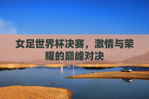 女足世界杯决赛，激情与荣耀的巅峰对决