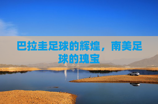 巴拉圭足球的辉煌，南美足球的瑰宝