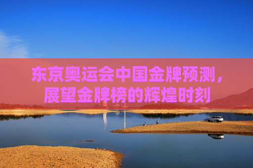 东京奥运会中国金牌预测，展望金牌榜的辉煌时刻