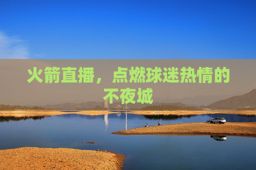 火箭直播，点燃球迷热情的不夜城