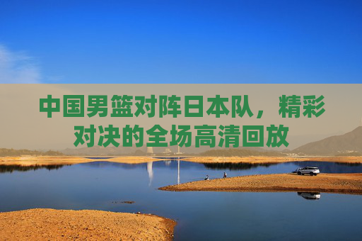 中国男篮对阵日本队，精彩对决的全场高清回放