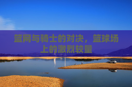 篮网与骑士的对决，篮球场上的激烈较量