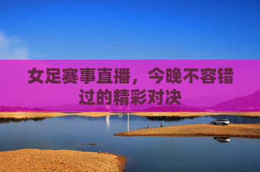 女足赛事直播，今晚不容错过的精彩对决