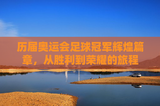 历届奥运会足球冠军辉煌篇章，从胜利到荣耀的旅程