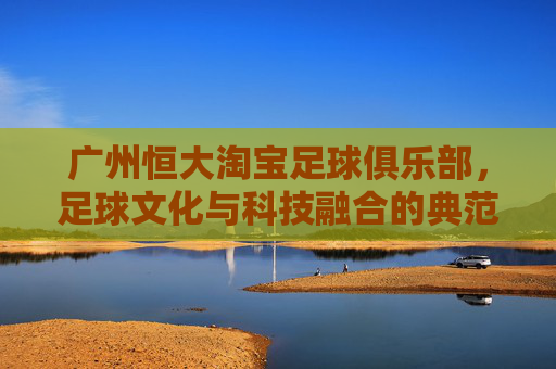 广州恒大淘宝足球俱乐部，足球文化与科技融合的典范