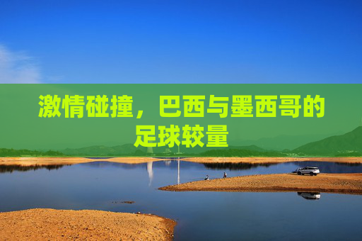 激情碰撞，巴西与墨西哥的足球较量