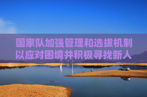 国家队加强管理和选拔机制以应对困境并积极寻找新人才