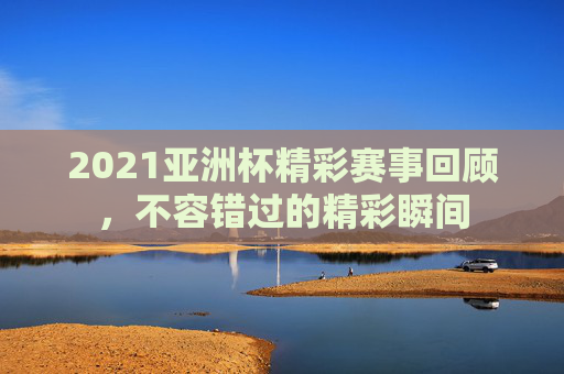2021亚洲杯精彩赛事回顾，不容错过的精彩瞬间