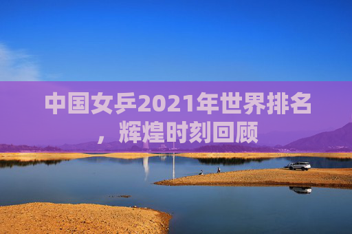 中国女乒2021年世界排名，辉煌时刻回顾