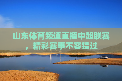 山东体育频道直播中超联赛，精彩赛事不容错过