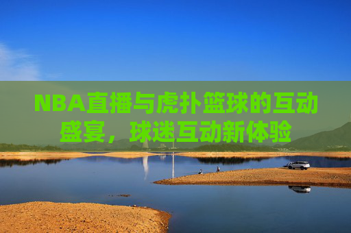 NBA直播与虎扑篮球的互动盛宴，球迷互动新体验