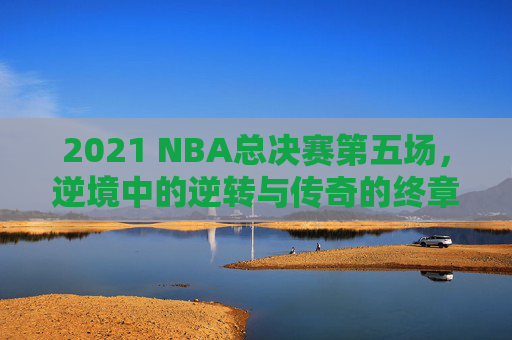 2021 NBA总决赛第五场,逆境中的逆转与传奇的终章 2021 NBA总决赛第五场,逆境中的逆转与传奇的终章