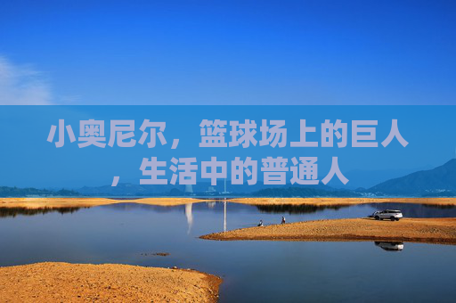 小奥尼尔，篮球场上的巨人，生活中的普通人