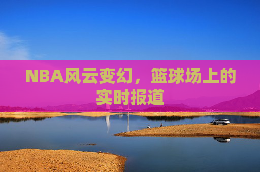NBA风云变幻，篮球场上的实时报道