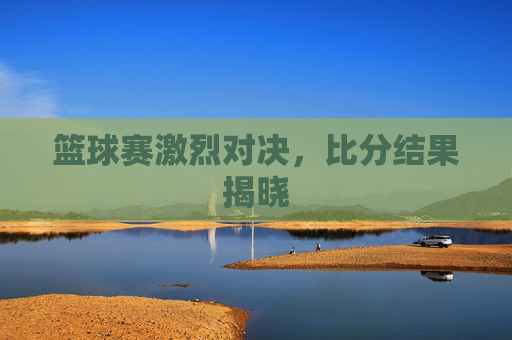 篮球赛激烈对决，比分结果揭晓