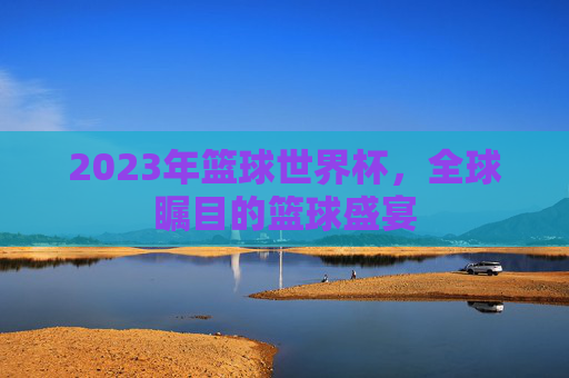 2023年篮球世界杯，全球瞩目的篮球盛宴