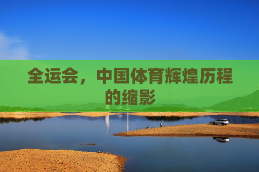 全运会，中国体育辉煌历程的缩影