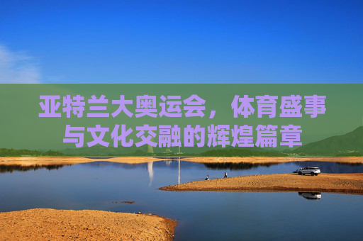 亚特兰大奥运会,体育盛事与文化交融的辉煌篇章 亚特兰大奥运会,体育盛事与文化交融的辉煌篇章