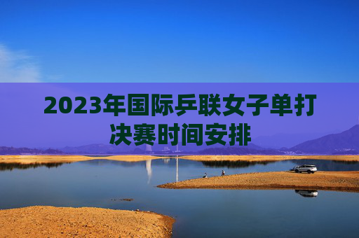 2023年国际乒联女子单打决赛时间安排