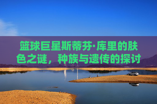 篮球巨星斯蒂芬·库里的肤色之谜，种族与遗传的探讨