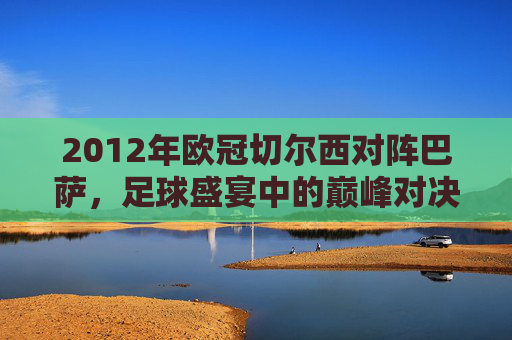 2012年欧冠切尔西对阵巴萨,足球盛宴中的巅峰对决 2012年欧冠切尔西对阵巴萨,足球盛宴中的巅峰对决