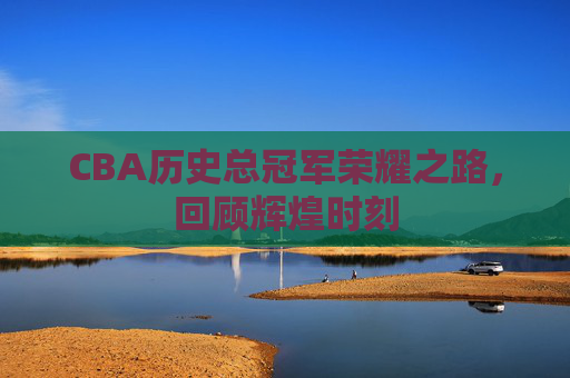 CBA历史总冠军荣耀之路，回顾辉煌时刻