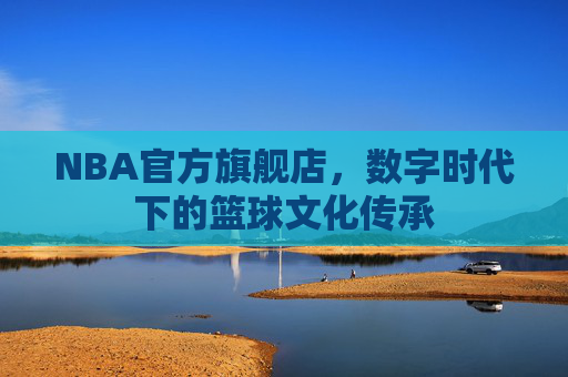 NBA官方旗舰店，数字时代下的篮球文化传承