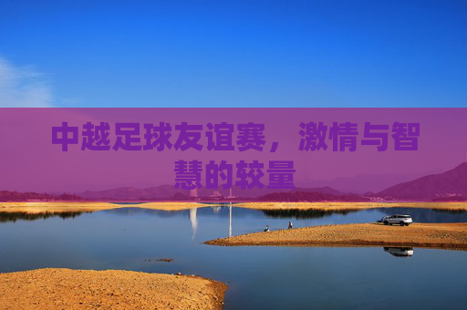 中越足球友谊赛，激情与智慧的较量