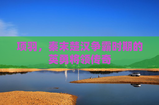项羽，秦末楚汉争霸时期的英勇将领传奇