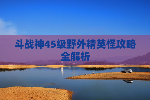 斗战神45级野外精英怪攻略全解析