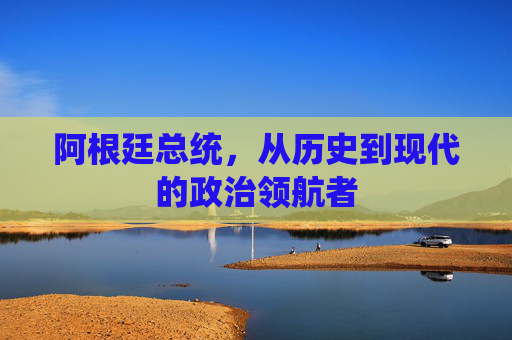 阿根廷总统，从历史到现代的政治领航者
