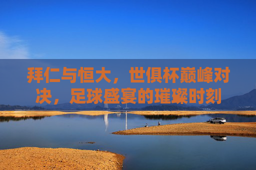 拜仁与恒大，世俱杯巅峰对决，足球盛宴的璀璨时刻