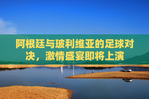 阿根廷与玻利维亚的足球对决，激情盛宴即将上演