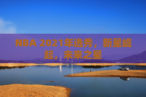 NBA 2021年选秀，新星崛起，未来之星