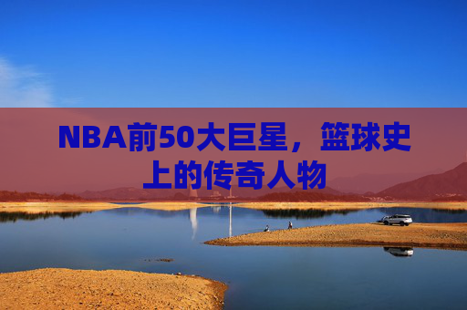 NBA前50大巨星，篮球史上的传奇人物
