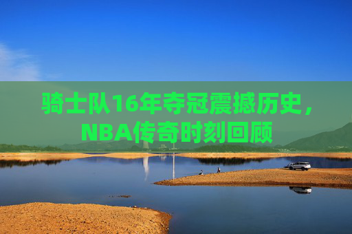 骑士队16年夺冠震撼历史，NBA传奇时刻回顾