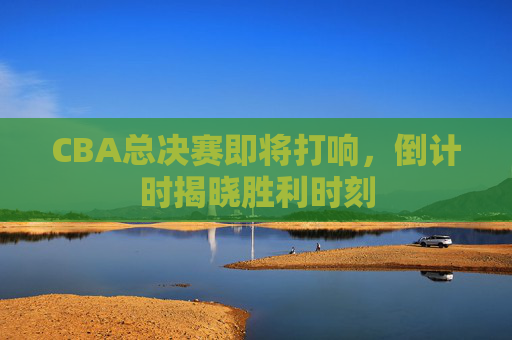 CBA总决赛即将打响，倒计时揭晓胜利时刻
