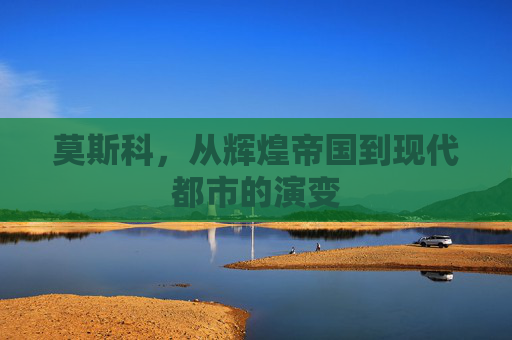 莫斯科，从辉煌帝国到现代都市的演变