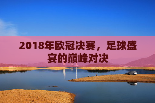 2018年欧冠决赛，足球盛宴的巅峰对决