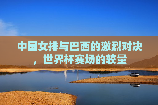 中国女排与巴西的激烈对决，世界杯赛场的较量