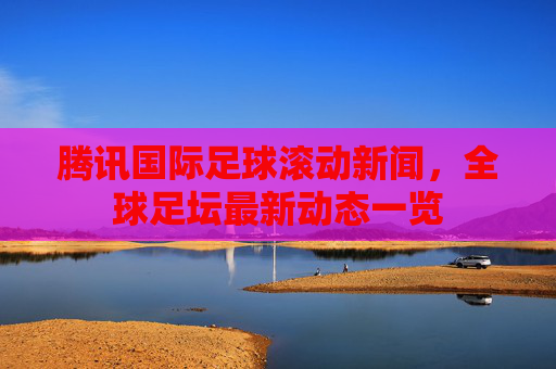 腾讯国际足球滚动新闻，全球足坛最新动态一览