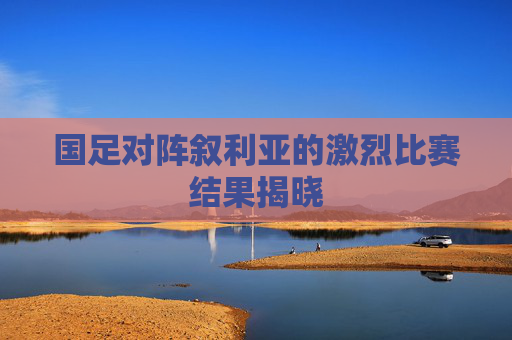 国足对阵叙利亚的激烈比赛结果揭晓