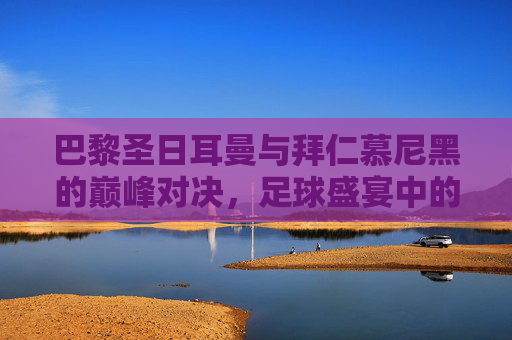 巴黎圣日耳曼与拜仁慕尼黑的巅峰对决，足球盛宴中的较量