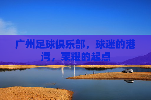 广州足球俱乐部,球迷的港湾,荣耀的起点 广州足球俱乐部,球迷的港湾,荣耀的起点