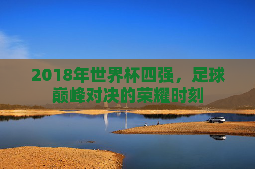 2018年世界杯四强，足球巅峰对决的荣耀时刻