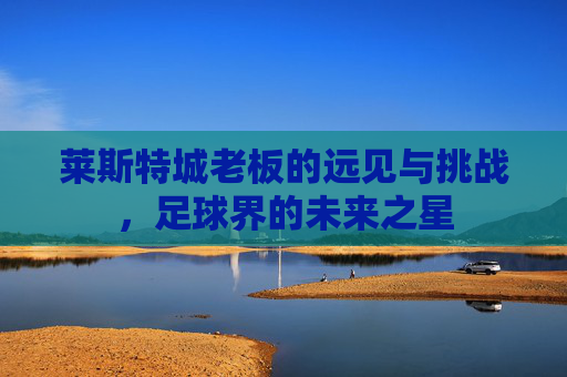 莱斯特城老板的远见与挑战，足球界的未来之星