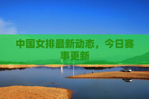 中国女排最新动态，今日赛事更新