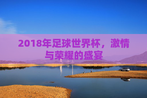 2018年足球世界杯，激情与荣耀的盛宴